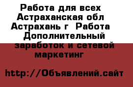 Работа для всех - Астраханская обл., Астрахань г. Работа » Дополнительный заработок и сетевой маркетинг   